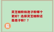 灵芝精粉和孢子粉哪个更好？选择灵芝精粉还是孢子粉？？