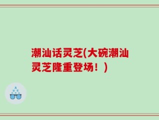 潮汕话灵芝(大碗潮汕灵芝隆重登场！)