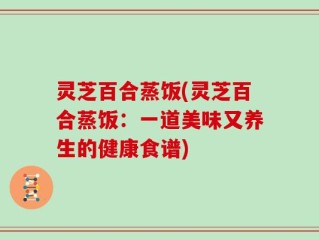 灵芝百合蒸饭(灵芝百合蒸饭：一道美味又养生的健康食谱)