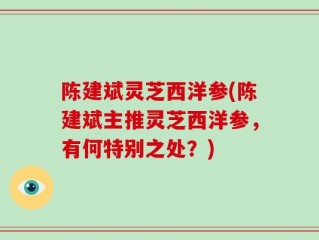 陈建斌灵芝西洋参(陈建斌主推灵芝西洋参，有何特别之处？)