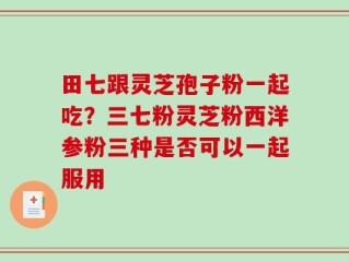 田七跟灵芝孢子粉一起吃？三七粉灵芝粉西洋参粉三种是否可以一起服用
