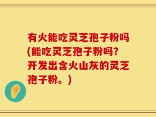 有火能吃灵芝孢子粉吗(能吃灵芝孢子粉吗？开发出含火山灰的灵芝孢子粉。)