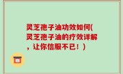 灵芝孢子油功效如何(灵芝孢子油的疗效详解，让你信服不已！)