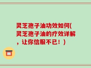 灵芝孢子油功效如何(灵芝孢子油的疗效详解，让你信服不已！)