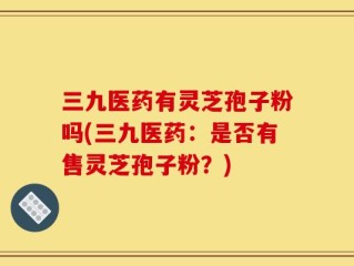 三九医药有灵芝孢子粉吗(三九医药：是否有售灵芝孢子粉？)