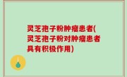 灵芝孢子粉肿瘤患者(灵芝孢子粉对肿瘤患者具有积极作用)