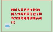雅博人灵芝孢子粉(雅博人推荐的灵芝孢子粉专为提高身体健康而设计)
