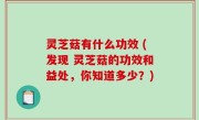 灵芝菇有什么功效 (发现 灵芝菇的功效和益处，你知道多少？)