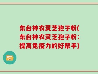 东台神农灵芝孢子粉(东台神农灵芝孢子粉：提高免疫力的好帮手)