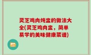 灵芝鸡肉炖盅的做法大全(灵芝鸡肉盅，简单易学的美味健康菜谱)