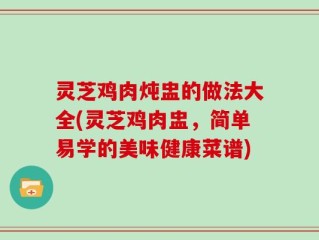 灵芝鸡肉炖盅的做法大全(灵芝鸡肉盅，简单易学的美味健康菜谱)