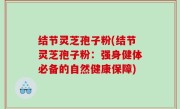 结节灵芝孢子粉(结节灵芝孢子粉：强身健体必备的自然健康保障)