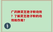 广药牌灵芝孢子粉功效？了解灵芝孢子粉的功效和作用？