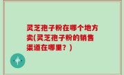 灵芝孢子粉在哪个地方卖(灵芝孢子粉的销售渠道在哪里？)