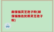 郝保福灵芝孢子粉(郝保福推出优质灵芝孢子粉)