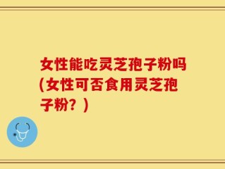 女性能吃灵芝孢子粉吗(女性可否食用灵芝孢子粉？)