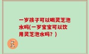一岁孩子可以喝灵芝泡水吗(一岁宝宝可以饮用灵芝泡水吗？)