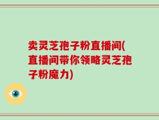 卖灵芝孢子粉直播间(直播间带你领略灵芝孢子粉魔力)