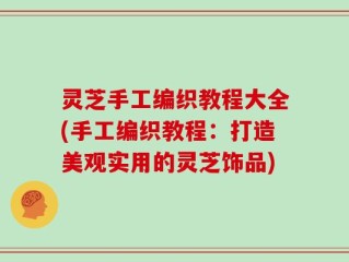 灵芝手工编织教程大全(手工编织教程：打造美观实用的灵芝饰品)