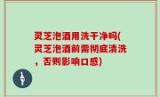 灵芝泡酒用洗干净吗(灵芝泡酒前需彻底清洗，否则影响口感)