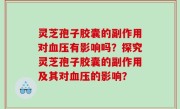 灵芝孢子胶囊的副作用对血压有影响吗？探究灵芝孢子胶囊的副作用及其对血压的影响？