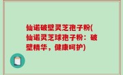 仙诺破壁灵芝孢子粉(仙诺灵芝球孢子粉：破壁精华，健康呵护)
