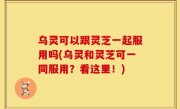 乌灵可以跟灵芝一起服用吗(乌灵和灵芝可一同服用？看这里！)