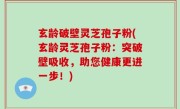 玄龄破壁灵芝孢子粉(玄龄灵芝孢子粉：突破壁吸收，助您健康更进一步！)