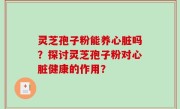 灵芝孢子粉能养心脏吗？探讨灵芝孢子粉对心脏健康的作用？