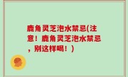 鹿角灵芝泡水禁忌(注意！鹿角灵芝泡水禁忌，别这样喝！)