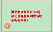 灵芝新冠营养补充剂(灵芝营养补充剂或有助于新冠康复)