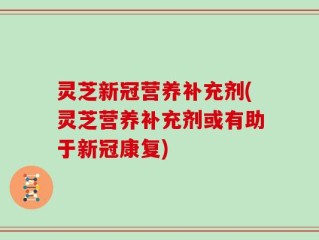灵芝新冠营养补充剂(灵芝营养补充剂或有助于新冠康复)