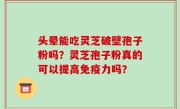 头晕能吃灵芝破壁孢子粉吗？灵芝孢子粉真的可以提高免疫力吗？
