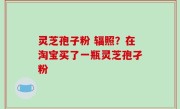 灵芝孢子粉 辐照？在淘宝买了一瓶灵芝孢孑粉