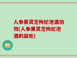 人参黑灵芝枸杞泡酒功效(人参黑灵芝枸杞泡酒的益处)