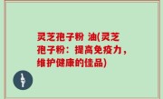 灵芝孢子粉 油(灵芝孢子粉：提高免疫力，维护健康的佳品)