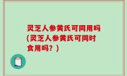灵芝人参黄氏可同用吗(灵芝人参黄氏可同时食用吗？)