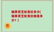 瑞草灵芝批发价多少(瑞草灵芝批发价格是多少？)
