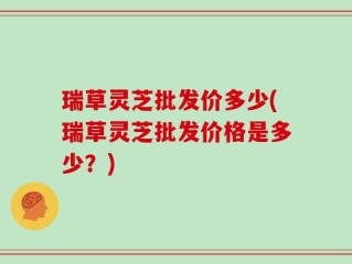 瑞草灵芝批发价多少(瑞草灵芝批发价格是多少？)