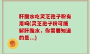 肝腹水吃灵芝孢子粉有用吗(灵芝孢子粉可缓解肝腹水，你需要知道的是...)