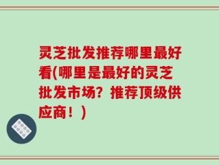 灵芝批发推荐哪里最好看(哪里是最好的灵芝批发市场？推荐顶级供应商！)