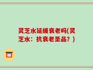 灵芝水延缓衰老吗(灵芝水：抗衰老圣品？)