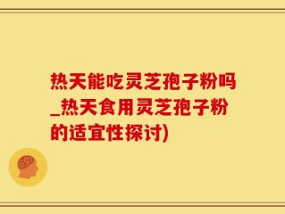 热天能吃灵芝孢子粉吗_热天食用灵芝孢子粉的适宜性探讨)