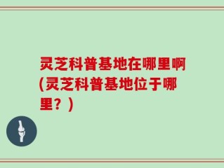 灵芝科普基地在哪里啊(灵芝科普基地位于哪里？)