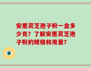 安惠灵芝孢子粉一盒多少克？了解安惠灵芝孢子粉的规格和用量？