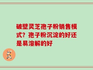 破壁灵芝孢子粉销售模式？孢子粉沉淀的好还是易溶解的好