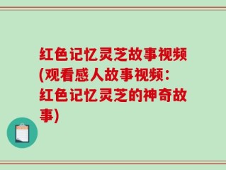 红色记忆灵芝故事视频(观看感人故事视频：红色记忆灵芝的神奇故事)