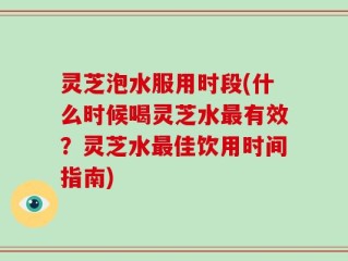 灵芝泡水服用时段(什么时候喝灵芝水最有效？灵芝水最佳饮用时间指南)