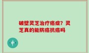 破壁灵芝治疗癌症？灵芝真的能防癌抗癌吗