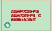 鑫凯美牌灵芝孢子粉(鑫凯美灵芝孢子粉：促进健康的自然选择)